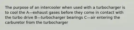 The purpose of an intercooler when used with a turbocharger is to cool the A—exhaust gases before they come in contact with the turbo drive B—turbocharger bearings C—air entering the carburetor from the turbocharger