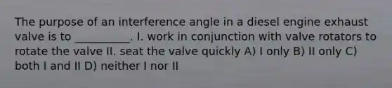 The purpose of an interference angle in a diesel engine exhaust valve is to __________. I. work in conjunction with valve rotators to rotate the valve II. seat the valve quickly A) I only B) II only C) both I and II D) neither I nor II