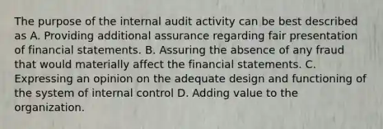 The purpose of the internal audit activity can be best described as A. Providing additional assurance regarding fair presentation of financial statements. B. Assuring the absence of any fraud that would materially affect the financial statements. C. Expressing an opinion on the adequate design and functioning of the system of internal control D. Adding value to the organization.