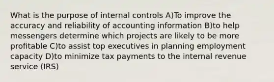 What is the purpose of internal controls A)To improve the accuracy and reliability of accounting information B)to help messengers determine which projects are likely to be more profitable C)to assist top executives in planning employment capacity D)to minimize tax payments to the internal revenue service (IRS)