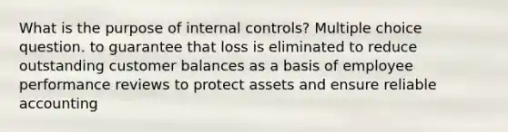 What is the purpose of internal controls? Multiple choice question. to guarantee that loss is eliminated to reduce outstanding customer balances as a basis of employee performance reviews to protect assets and ensure reliable accounting