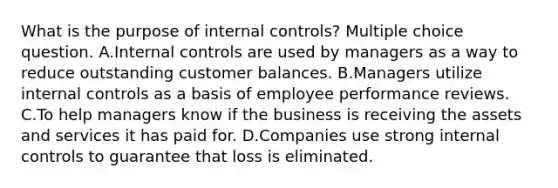 What is the purpose of <a href='https://www.questionai.com/knowledge/kjj42owoAP-internal-control' class='anchor-knowledge'>internal control</a>s? Multiple choice question. A.Internal controls are used by managers as a way to reduce outstanding customer balances. B.Managers utilize internal controls as a basis of employee performance reviews. C.To help managers know if the business is receiving the assets and services it has paid for. D.Companies use strong internal controls to guarantee that loss is eliminated.