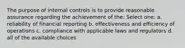 The purpose of internal controls is to provide reasonable assurance regarding the achievement of the: Select one: a. reliability of financial reporting b. effectiveness and efficiency of operations c. compliance with applicable laws and regulators d. all of the available choices