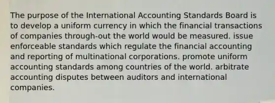 The purpose of the International Accounting Standards Board is to develop a uniform currency in which the financial transactions of companies through-out the world would be measured. issue enforceable standards which regulate the financial accounting and reporting of multinational corporations. promote uniform accounting standards among countries of the world. arbitrate accounting disputes between auditors and international companies.