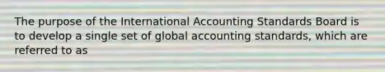 The purpose of the International Accounting Standards Board is to develop a single set of global accounting standards, which are referred to as