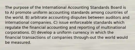 The purpose of the International Accounting Standards Board is to A) promote uniform accounting standards among countries of the world. B) arbitrate accounting disputes between auditors and international companies. C) issue enforceable standards which regulate the financial accounting and reporting of multinational corporations. D) develop a uniform currency in which the financial transactions of companies through-out the world would be measured.