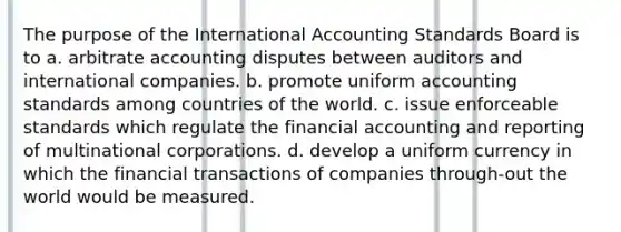 The purpose of the International Accounting Standards Board is to a. arbitrate accounting disputes between auditors and international companies. b. promote uniform accounting standards among countries of the world. c. issue enforceable standards which regulate the financial accounting and reporting of multinational corporations. d. develop a uniform currency in which the financial transactions of companies through-out the world would be measured.