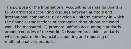 The purpose of the International Accounting Standards Board is to: A) arbitrate accounting disputes between auditors and international companies. B) develop a uniform currency in which the financial transactions of companies through-out the world would be measured. C) promote uniform accounting standards among countries of the world. D) issue enforceable standards which regulate the financial accounting and reporting of multinational corporations.