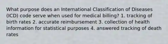 What purpose does an International Classification of Diseases (ICD) code serve when used for medical billing? 1. tracking of birth rates 2. accurate reimbursement 3. collection of health information for statistical purposes 4. answered tracking of death rates