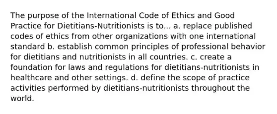 The purpose of the International Code of Ethics and Good Practice for Dietitians-Nutritionists is to... a. replace published codes of ethics from other organizations with one international standard b. establish common principles of professional behavior for dietitians and nutritionists in all countries. c. create a foundation for laws and regulations for dietitians-nutritionists in healthcare and other settings. d. define the scope of practice activities performed by dietitians-nutritionists throughout the world.