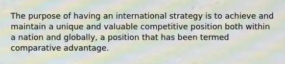 The purpose of having an international strategy is to achieve and maintain a unique and valuable competitive position both within a nation and globally, a position that has been termed comparative advantage.