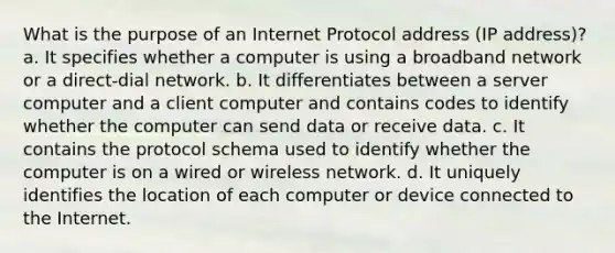 What is the purpose of an Internet Protocol address (IP address)? a. It specifies whether a computer is using a broadband network or a direct-dial network. b. It differentiates between a server computer and a client computer and contains codes to identify whether the computer can send data or receive data. c. It contains the protocol schema used to identify whether the computer is on a wired or wireless network. d. It uniquely identifies the location of each computer or device connected to the Internet.