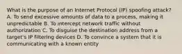 What is the purpose of an Internet Protocol (IP) spoofing attack? A. To send excessive amounts of data to a process, making it unpredictable B. To intercept network traffic without authorization C. To disguise the destination address from a target's IP filtering devices D. To convince a system that it is communicating with a known entity