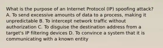 What is the purpose of an Internet Protocol (IP) spoofing attack? A. To send excessive amounts of data to a process, making it unpredictable B. To intercept network traffic without authorization C. To disguise the destination address from a target's IP filtering devices D. To convince a system that it is communicating with a known entity