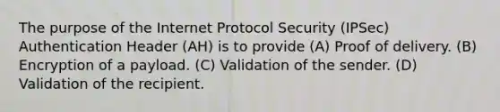 The purpose of the Internet Protocol Security (IPSec) Authentication Header (AH) is to provide (A) Proof of delivery. (B) Encryption of a payload. (C) Validation of the sender. (D) Validation of the recipient.