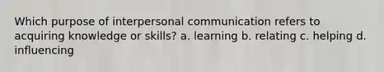 Which purpose of interpersonal communication refers to acquiring knowledge or skills? a. learning b. relating c. helping d. influencing