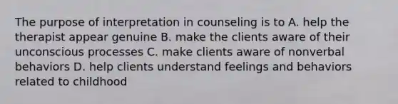 The purpose of interpretation in counseling is to A. help the therapist appear genuine B. make the clients aware of their unconscious processes C. make clients aware of nonverbal behaviors D. help clients understand feelings and behaviors related to childhood