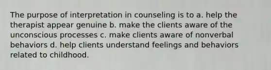 The purpose of interpretation in counseling is to a. help the therapist appear genuine b. make the clients aware of the unconscious processes c. make clients aware of nonverbal behaviors d. help clients understand feelings and behaviors related to childhood.