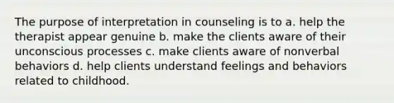 The purpose of interpretation in counseling is to a. help the therapist appear genuine b. make the clients aware of their unconscious processes c. make clients aware of nonverbal behaviors d. help clients understand feelings and behaviors related to childhood.