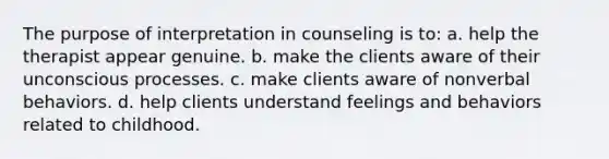 The purpose of interpretation in counseling is to: a. help the therapist appear genuine. b. make the clients aware of their unconscious processes. c. make clients aware of nonverbal behaviors. d. help clients understand feelings and behaviors related to childhood.