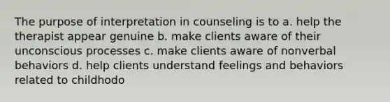 The purpose of interpretation in counseling is to a. help the therapist appear genuine b. make clients aware of their unconscious processes c. make clients aware of nonverbal behaviors d. help clients understand feelings and behaviors related to childhodo