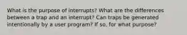 What is the purpose of interrupts? What are the differences between a trap and an interrupt? Can traps be generated intentionally by a user program? If so, for what purpose?