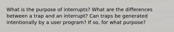 What is the purpose of interrupts? What are the differences between a trap and an interrupt? Can traps be generated intentionally by a user program? If so, for what purpose?