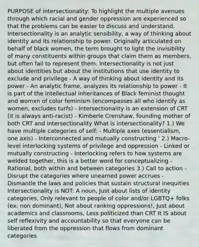 PURPOSE of intersectionality: To highlight the multiple avenues through which racial and gender oppression are experienced so that the problems can be easier to discuss and understand. Intersectionality is an analytic sensibility, a way of thinking about identity and its relationship to power. Originally articulated on behalf of black women, the term brought to light the invisibility of many constituents within groups that claim them as members, but often fail to represent them. Intersectionality is not just about identities but about the institutions that use identity to exclude and privilege - A way of thinking about identity and its power - An analytic frame, analyzes its relationship to power - It is part of the intellectual inheritances of Black feminist thought and womxn of color feminism (encompasses all who identify as women, excludes turfs) - Intersectionality is an extension of CRT (it is always anti-racist) - Kimberle Crenshaw, founding mother of both CRT and intersectionality What is intersectionality? 1.) We have multiple categories of self: - Multiple axes (essentialism, one axis) - Interconnected and mutually constructing ' 2.) Macro-level interlocking systems of privilege and oppression - Linked or mutually constructing - Interlocking refers to how systems are welded together, this is a better word for conceptualizing - Rational, both within and between categories 3.) Call to action - Disrupt the categories where unearned power accrues - Dismantle the laws and policies that sustain structural inequities Intersectionality is NOT: A noun, Just about lists of identity categories, Only relevant to people of color and/or LGBTQ+ folks (ex: non dominant), Not about ranking oppressions!, Just about academics and classrooms, Less politicized than CRT It IS about self reflexivity and accountability so that everyone can be liberated from the oppression that flows from dominant categories