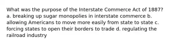 What was the purpose of the Interstate Commerce Act of 1887? a. breaking up sugar monopolies in interstate commerce b. allowing Americans to move more easily from state to state c. forcing states to open their borders to trade d. regulating the railroad industry