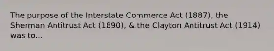 The purpose of the Interstate Commerce Act (1887), the Sherman Antitrust Act (1890), & the Clayton Antitrust Act (1914) was to...