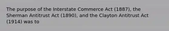 The purpose of the Interstate Commerce Act (1887), the Sherman Antitrust Act (1890), and the Clayton Antitrust Act (1914) was to