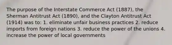 The purpose of the Interstate Commerce Act (1887), the Sherman Antitrust Act (1890), and the Clayton Antitrust Act (1914) was to: 1. eliminate unfair business practices 2. reduce imports from foreign nations 3. reduce the power of the unions 4. increase the power of local governments