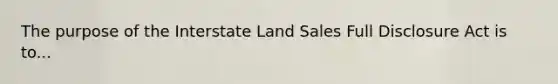 The purpose of the Interstate Land Sales Full Disclosure Act is to...