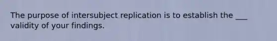 The purpose of intersubject replication is to establish the ___ validity of your findings.