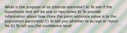 What is the purpose of an interval estimate? A) To see if the hypothesis test will be one or two-tailed B) To provide information about how close the point estimate value is to the population parameter C) To tell you whether to accept or reject Ho D) To tell you the confidence level