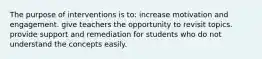 The purpose of interventions is to: increase motivation and engagement. give teachers the opportunity to revisit topics. provide support and remediation for students who do not understand the concepts easily.