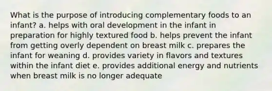 What is the purpose of introducing complementary foods to an infant? a. helps with oral development in the infant in preparation for highly textured food b. helps prevent the infant from getting overly dependent on breast milk c. prepares the infant for weaning d. provides variety in flavors and textures within the infant diet e. provides additional energy and nutrients when breast milk is no longer adequate