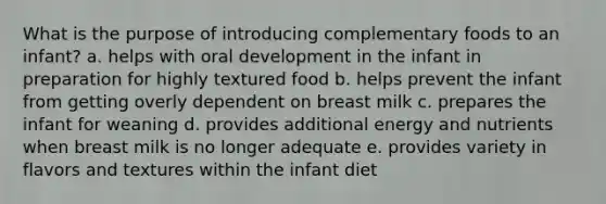 What is the purpose of introducing complementary foods to an infant? a. helps with oral development in the infant in preparation for highly textured food b. helps prevent the infant from getting overly dependent on breast milk c. prepares the infant for weaning d. provides additional energy and nutrients when breast milk is no longer adequate e. provides variety in flavors and textures within the infant diet