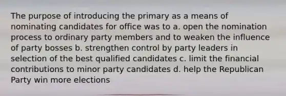 The purpose of introducing the primary as a means of nominating candidates for office was to a. open the nomination process to ordinary party members and to weaken the influence of party bosses b. strengthen control by party leaders in selection of the best qualified candidates c. limit the financial contributions to minor party candidates d. help the Republican Party win more elections