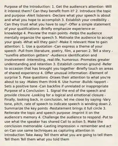 Purpose of the Introduction: 1. Get the audience's attention -Will it interest them? Can they benefit from it? 2. Introduce the topic and purpose -Alert listeners -Declare what your speech is about and what you hope to accomplish 3. Establish your credibility -Can they trust what you have to say? -Offer a simple statement of your qualifications -Briefly emphasize experience or knowledge 4. Preview the main points -Helps the audience mentally organize the speech 5. Motivate the audience to accept your goals -What will they gain? -Make it relevant How to gain attention: 1. Use a quotation -Can express a theme of your speech -Pull from literature, poetry, film, a person 2. Tell a story -"surefire attention getters" -Audience identification and involvement -Interesting, real-life, humorous -Promotes greater understanding and retention 3. Establish common ground -Refer to occasion that has brought you together -Briefly touch on areas of shared experience 4. Offer unusual information -Element of surprise 5. Pose questions -Draws their attention to what you're about to say -Makes them think 6. Use humor -Builds rapport -Sets a positive tone -Can backfire if unrelated or inappropriate Purpose of a Conclusion: 1. Signal the end of the speech and provide closure -Looking for a logical and emotional closure -Finally, looking back, in conclusion, let me close by saying -Vary tone, pitch, rate of speech to indicate speech is winding down 2. Summarize the key points -Restatement brings it full circle 3. Reiterate the topic and speech purpose -Imprint it on the audience's memory 4. Challenge the audience to respond -Put to use what the speaker has shared Call to action 5. Make the conclusion memorable -Lasting impression = remember and act on Can use same techniques as capturing attention in introduction Take Away Tell them what you are going to tell them Tell them Tell them what you told them