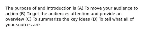 The purpose of and introduction is (A) To move your audience to action (B) To get the audiences attention and provide an overview (C) To summarize the key ideas (D) To tell what all of your sources are