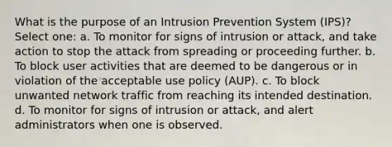 What is the purpose of an Intrusion Prevention System (IPS)? Select one: a. To monitor for signs of intrusion or attack, and take action to stop the attack from spreading or proceeding further. b. To block user activities that are deemed to be dangerous or in violation of the acceptable use policy (AUP). c. To block unwanted network traffic from reaching its intended destination. d. To monitor for signs of intrusion or attack, and alert administrators when one is observed.