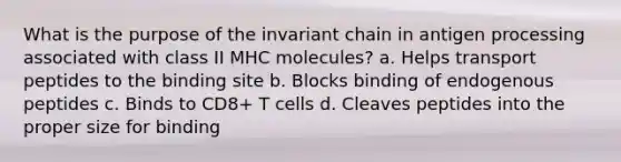 What is the purpose of the invariant chain in antigen processing associated with class II MHC molecules? a. Helps transport peptides to the binding site b. Blocks binding of endogenous peptides c. Binds to CD8+ T cells d. Cleaves peptides into the proper size for binding