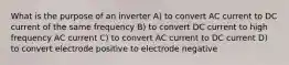 What is the purpose of an inverter A) to convert AC current to DC current of the same frequency B) to convert DC current to high frequency AC current C) to convert AC current to DC current D) to convert electrode positive to electrode negative