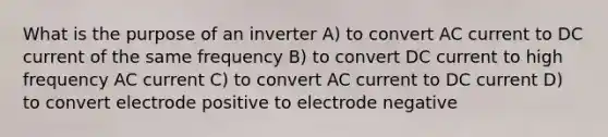 What is the purpose of an inverter A) to convert AC current to DC current of the same frequency B) to convert DC current to high frequency AC current C) to convert AC current to DC current D) to convert electrode positive to electrode negative