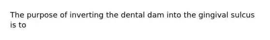 The purpose of inverting the dental dam into the gingival sulcus is to