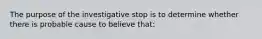 The purpose of the investigative stop is to determine whether there is probable cause to believe that: