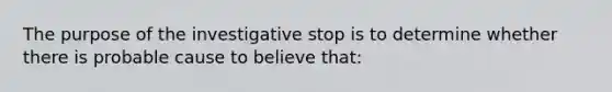 The purpose of the investigative stop is to determine whether there is probable cause to believe that: