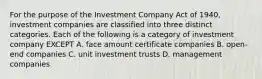 For the purpose of the Investment Company Act of 1940, investment companies are classified into three distinct categories. Each of the following is a category of investment company EXCEPT A. face amount certificate companies B. open-end companies C. unit investment trusts D. management companies