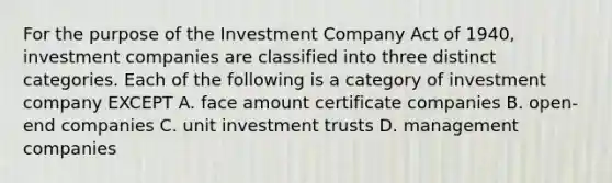 For the purpose of the Investment Company Act of 1940, investment companies are classified into three distinct categories. Each of the following is a category of investment company EXCEPT A. face amount certificate companies B. open-end companies C. unit investment trusts D. management companies